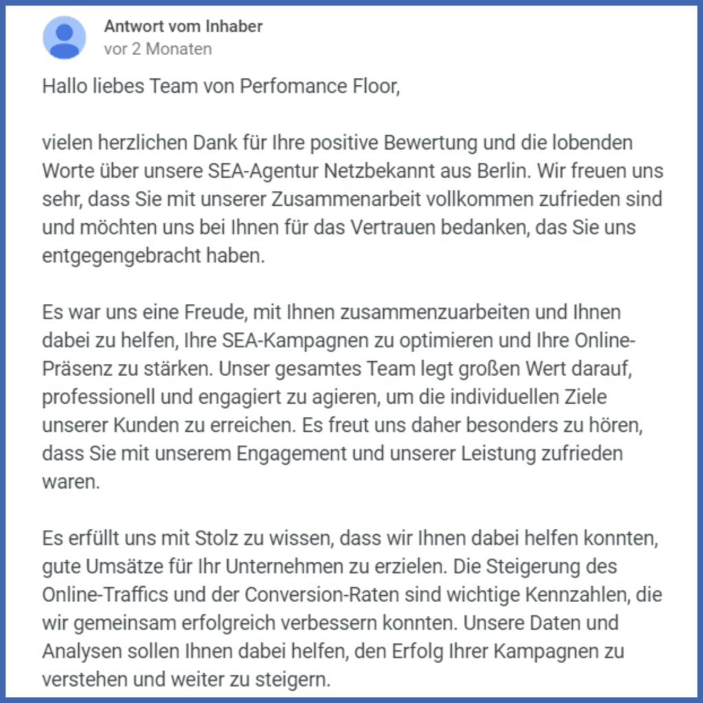 Screenshot von der Antwort auf eine 5-Sterne-Bewertung von dem Unternehmen Netzbekannt aus Berlin: “Hallo liebes Team von Perfomance Floor, vielen herzlichen Dank für Ihre positive Bewertung und die lobenden Worte über unsere SEA-Agentur Netzbekannt aus Berlin. Wir freuen uns sehr, dass Sie mit unserer Zusammenarbeit vollkommen zufrieden sind und möchten uns bei Ihnen für das Vertrauen bedanken, das Sie uns entgegengebracht haben. Es war uns eine Freude, mit Ihnen zusammenzuarbeiten und Ihnen dabei zu helfen, Ihre SEA-Kampagnen zu optimieren und Ihre Online-Präsenz zu stärken. Unser gesamtes Team legt großen Wert darauf, professionell und engagiert zu agieren, um die individuellen Ziele unserer Kunden zu erreichen. Es freut uns daher besonders zu hören, dass Sie mit unserem Engagement und unserer Leistung zufrieden waren. Es erfüllt uns mit Stolz zu wissen, dass wir Ihnen dabei helfen konnten, gute Umsätze für Ihr Unternehmen zu erzielen. Die Steigerung des Online-Traffics und der Conversion-Raten sind wichtige Kennzahlen, die wir gemeinsam erfolgreich verbessern konnten. Unsere Daten und Analysen sollen Ihnen dabei helfen, den Erfolg Ihrer Kampagnen zu verstehen und weiter zu steigern.”